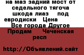 .на маз.задний мост от седельного тягоча шкода-лиаз110 под евродиски › Цена ­ 40 000 - Все города Другое » Продам   . Чеченская респ.